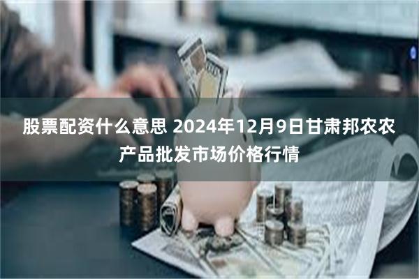 股票配资什么意思 2024年12月9日甘肃邦农农产品批发市场价格行情