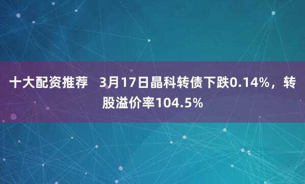 十大配资推荐   3月17日晶科转债下跌0.14%，转股溢价率104.5%