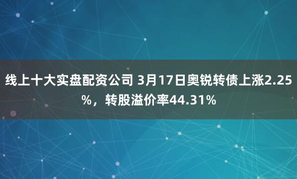 线上十大实盘配资公司 3月17日奥锐转债上涨2.25%，转股溢价率44.31%