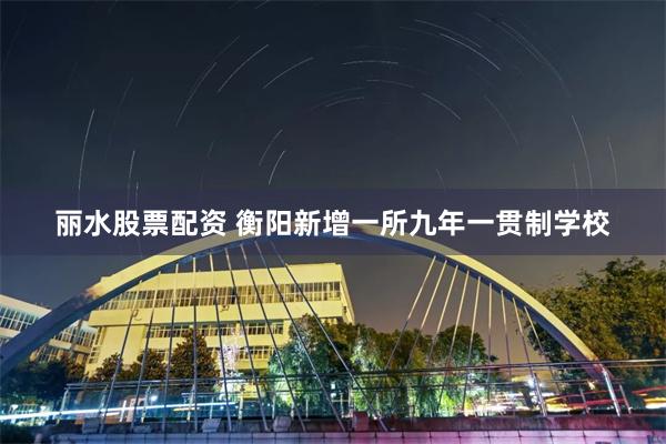 丽水股票配资 衡阳新增一所九年一贯制学校