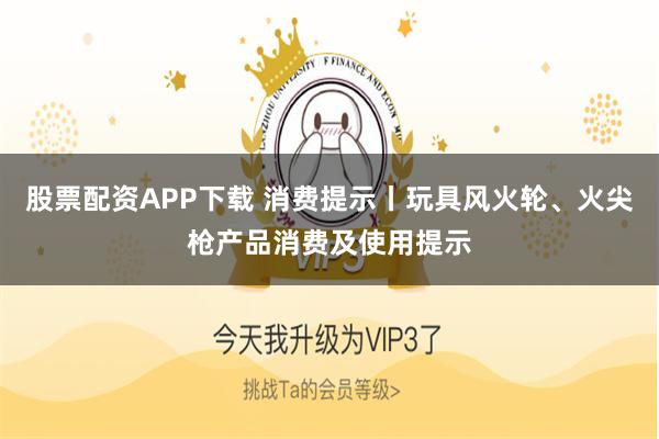 股票配资APP下载 消费提示丨玩具风火轮、火尖枪产品消费及使用提示