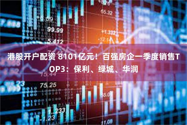 港股开户配资 8101亿元！百强房企一季度销售TOP3：保利、绿城、华润