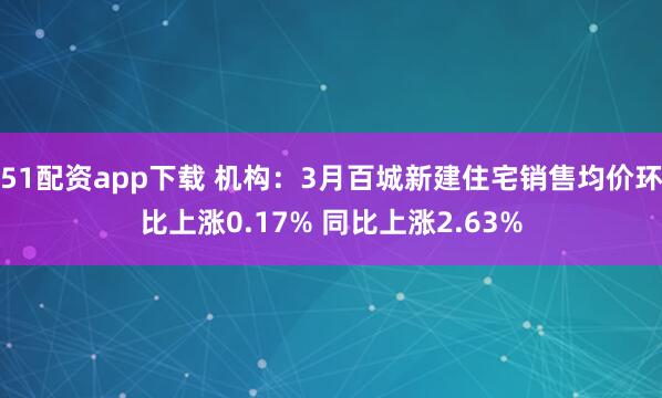 51配资app下载 机构：3月百城新建住宅销售均价环比上涨0.17% 同比上涨2.63%