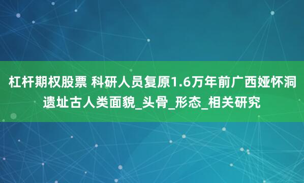 杠杆期权股票 科研人员复原1.6万年前广西娅怀洞遗址古人类面貌_头骨_形态_相关研究