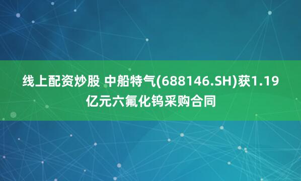 线上配资炒股 中船特气(688146.SH)获1.19亿元六氟化钨采购合同