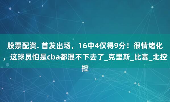 股票配资. 首发出场，16中4仅得9分！很情绪化，这球员怕是cba都混不下去了_克里斯_比赛_北控