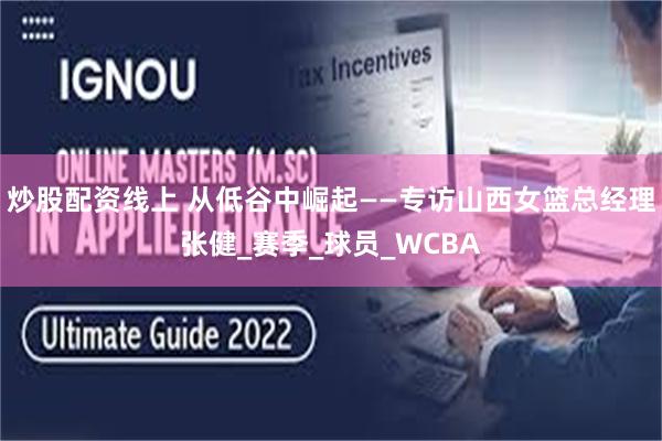 炒股配资线上 从低谷中崛起——专访山西女篮总经理张健_赛季_球员_WCBA