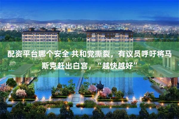 配资平台哪个安全 共和党撕裂，有议员呼吁将马斯克赶出白宫，“越快越好”