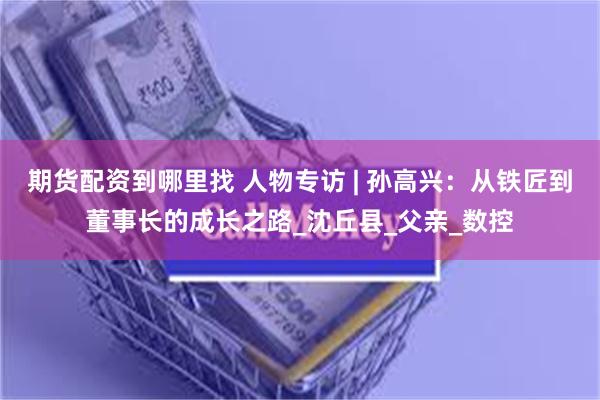 期货配资到哪里找 人物专访 | 孙高兴：从铁匠到董事长的成长之路_沈丘县_父亲_数控