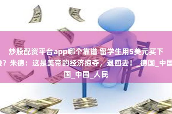 炒股配资平台app哪个靠谱 留学生用5美元买下一栋楼？朱德：这是美帝的经济掠夺，退回去！_德国_中国_人民