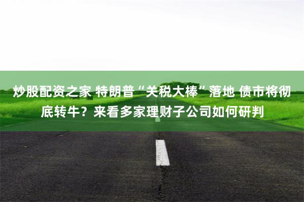 炒股配资之家 特朗普“关税大棒”落地 债市将彻底转牛？来看多家理财子公司如何研判