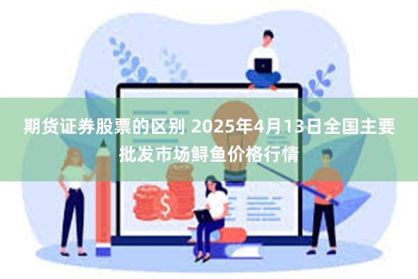 期货证券股票的区别 2025年4月13日全国主要批发市场鲟鱼价格行情