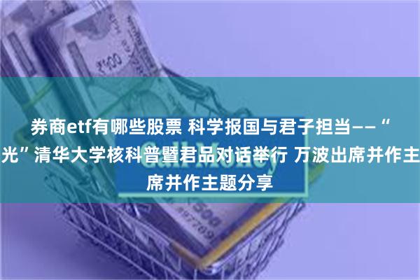 券商etf有哪些股票 科学报国与君子担当——“魅力之光”清华大学核科普暨君品对话举行 万波出席并作主题分享