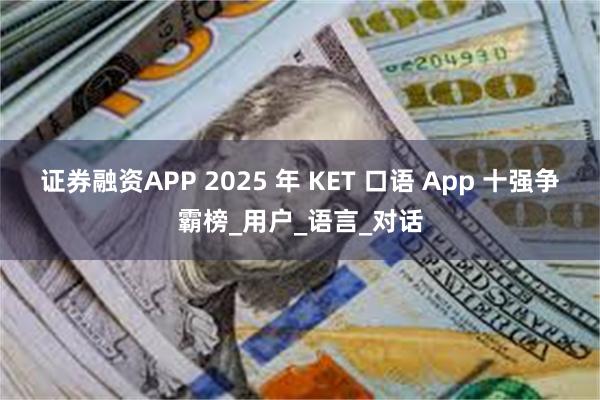 证券融资APP 2025 年 KET 口语 App 十强争霸榜_用户_语言_对话