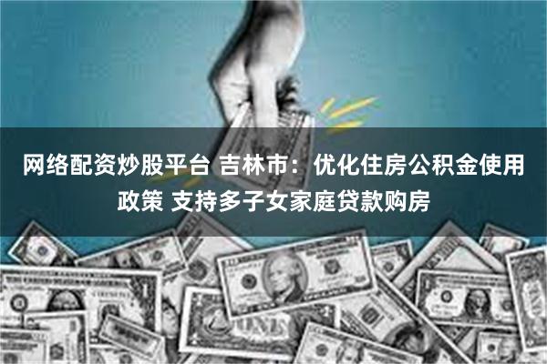 网络配资炒股平台 吉林市：优化住房公积金使用政策 支持多子女家庭贷款购房