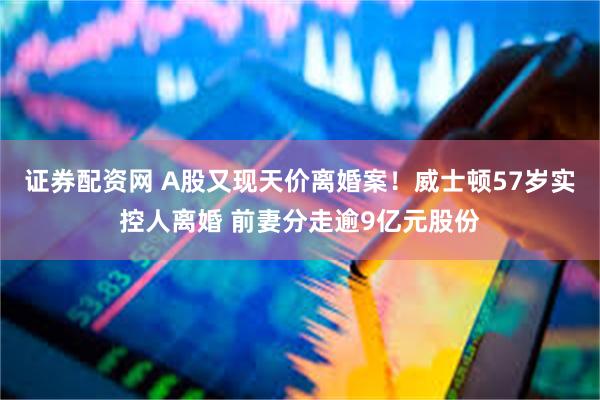 证券配资网 A股又现天价离婚案！威士顿57岁实控人离婚 前妻分走逾9亿元股份