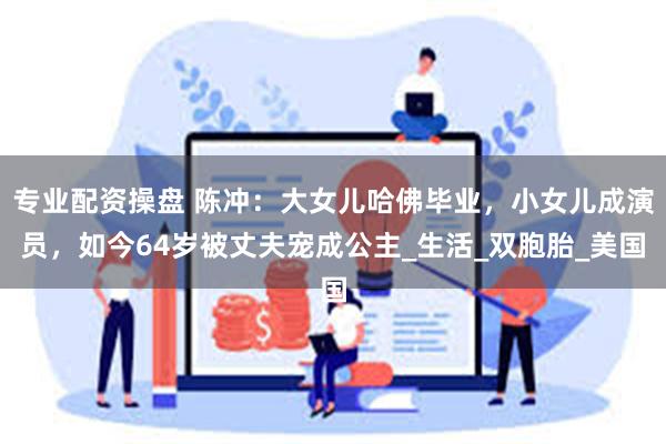 专业配资操盘 陈冲：大女儿哈佛毕业，小女儿成演员，如今64岁被丈夫宠成公主_生活_双胞胎_美国