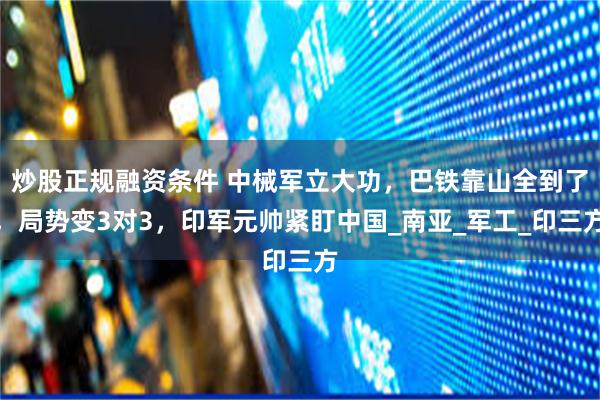 炒股正规融资条件 中械军立大功，巴铁靠山全到了，局势变3对3，印军元帅紧盯中国_南亚_军工_印三方