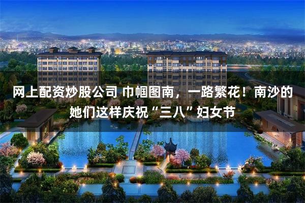 网上配资炒股公司 巾帼图南，一路繁花！南沙的她们这样庆祝“三八”妇女节