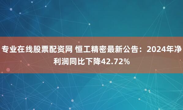 专业在线股票配资网 恒工精密最新公告：2024年净利润同比下降42.72%