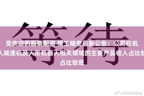 受欢迎的股票配资 恒工精密最新公告：公司在机器人减速机及人形机器人相关领域的主要产品收入占比较低