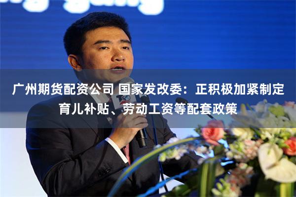 广州期货配资公司 国家发改委：正积极加紧制定育儿补贴、劳动工资等配套政策