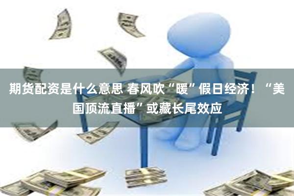 期货配资是什么意思 春风吹“暖”假日经济！“美国顶流直播”或藏长尾效应