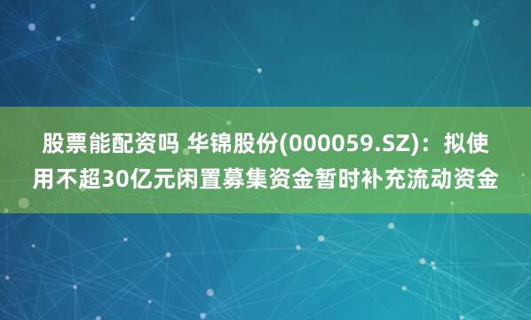股票能配资吗 华锦股份(000059.SZ)：拟使用不超30亿元闲置募集资金暂时补充流动资金