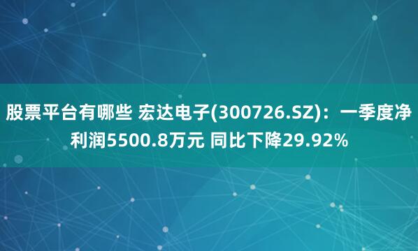 股票平台有哪些 宏达电子(300726.SZ)：一季度净利润5500.8万元 同比下降29.92%