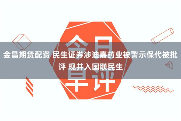 金昌期货配资 民生证券涉迪嘉药业被警示保代被批评 现并入国联民生