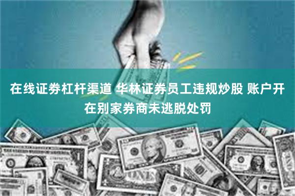 在线证劵杠杆渠道 华林证券员工违规炒股 账户开在别家券商未逃脱处罚