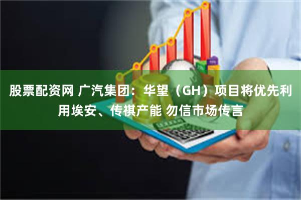 股票配资网 广汽集团：华望（GH）项目将优先利用埃安、传祺产能 勿信市场传言