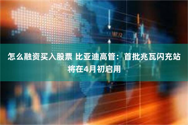 怎么融资买入股票 比亚迪高管：首批兆瓦闪充站将在4月初启用