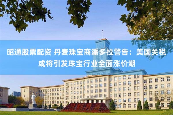 昭通股票配资 丹麦珠宝商潘多拉警告：美国关税或将引发珠宝行业全面涨价潮