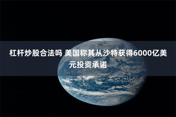 杠杆炒股合法吗 美国称其从沙特获得6000亿美元投资承诺