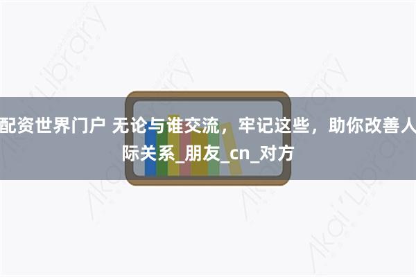 配资世界门户 无论与谁交流，牢记这些，助你改善人际关系_朋友_cn_对方