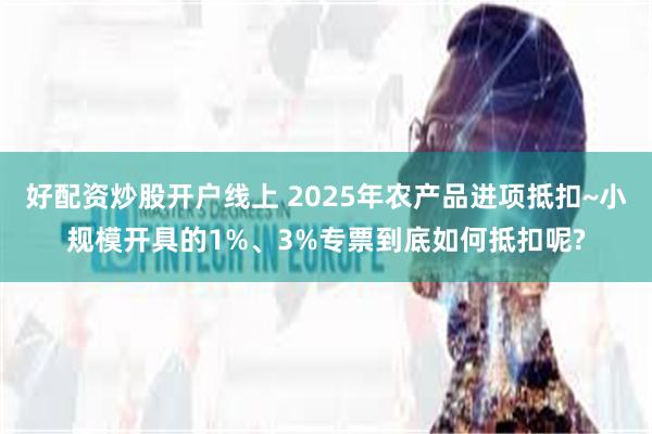好配资炒股开户线上 2025年农产品进项抵扣~小规模开具的1%、3%专票到底如何抵扣呢?
