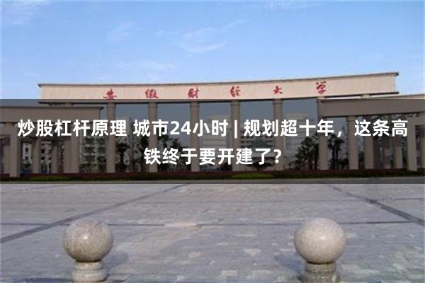 炒股杠杆原理 城市24小时 | 规划超十年，这条高铁终于要开建了？