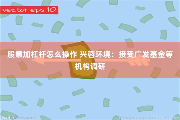 股票加杠杆怎么操作 兴蓉环境：接受广发基金等机构调研