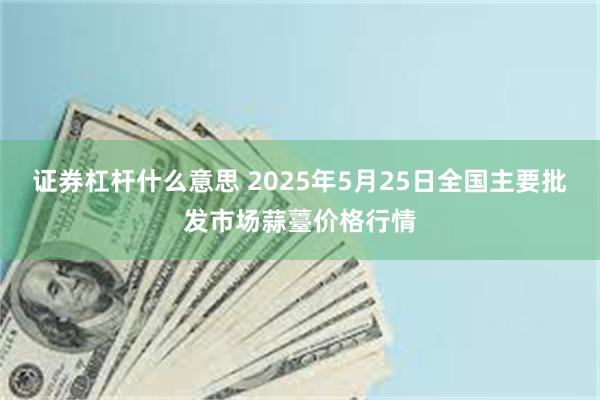 证券杠杆什么意思 2025年5月25日全国主要批发市场蒜薹价格行情