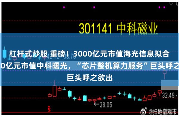 杠杆式炒股 重磅！3000亿元市值海光信息拟合并900亿元市值中科曙光，“芯片整机算力服务”巨头呼之欲出