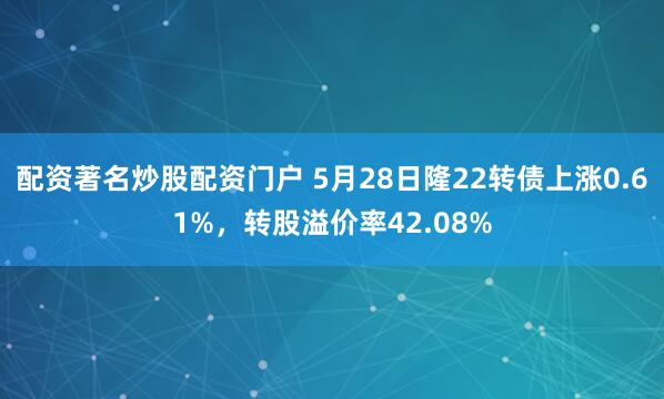 配资著名炒股配资门户 5月28日隆22转债上涨0.61%，转股溢价率42.08%