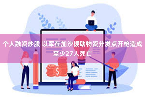 个人融资炒股 以军在加沙援助物资分发点开枪造成至少27人死亡