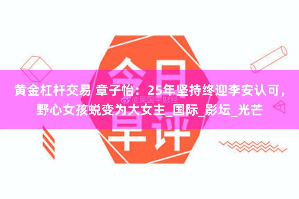 黄金杠杆交易 章子怡：25年坚持终迎李安认可，野心女孩蜕变为大女主_国际_影坛_光芒