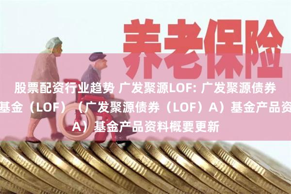 股票配资行业趋势 广发聚源LOF: 广发聚源债券型证券投资基金(LOF)(广发聚源债券(LOF)A)基金产品资料概要更新