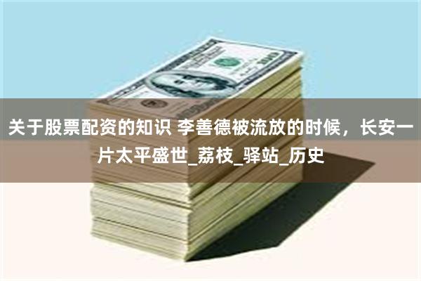 关于股票配资的知识 李善德被流放的时候，长安一片太平盛世_荔枝_驿站_历史