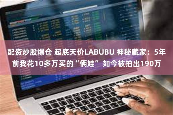 配资炒股爆仓 起底天价LABUBU 神秘藏家：5年前我花10多万买的“俩娃” 如今被拍出190万