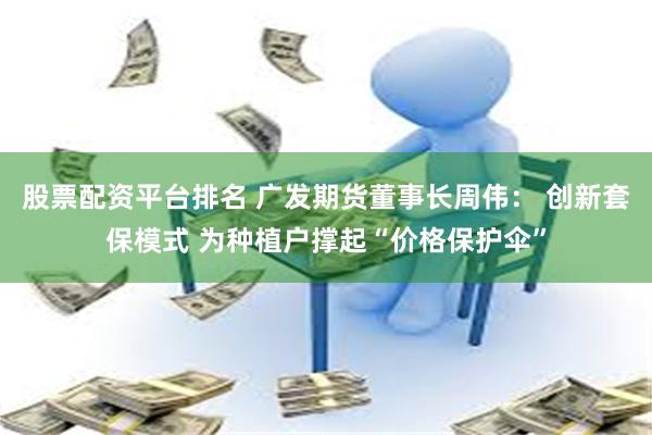 股票配资平台排名 广发期货董事长周伟： 创新套保模式 为种植户撑起“价格保护伞”