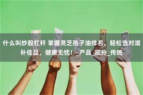 什么叫炒股杠杆 掌握灵芝孢子油排名，轻松选对滋补佳品，健康无忧！_产品_成分_传统
