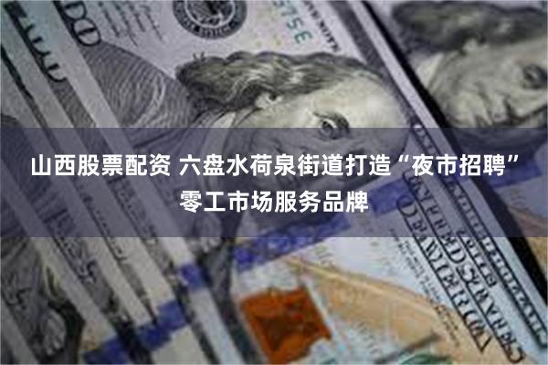 山西股票配资 六盘水荷泉街道打造“夜市招聘”零工市场服务品牌
